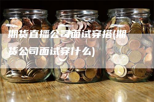 期货直播公司面试穿搭(期货公司面试穿什么)