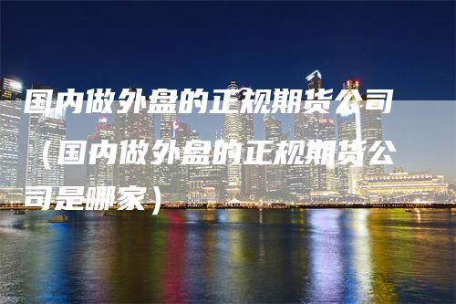 国内做外盘的正规期货公司（国内做外盘的正规期货公司是哪家）