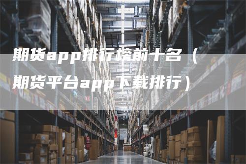 期货app排行榜前十名（期货平台app下载排行）