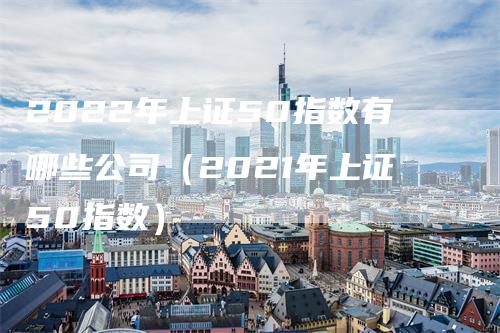 2022年上证50指数有哪些公司（2021年上证50指数）