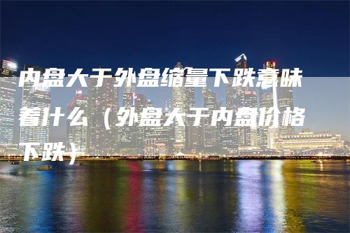 内盘大于外盘缩量下跌意味着什么（外盘大于内盘价格下跌）