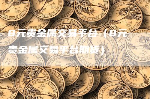 8元贵金属交易平台（8元贵金属交易平台期货）