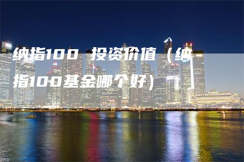 纳指100 投资价值（纳指100基金哪个好）