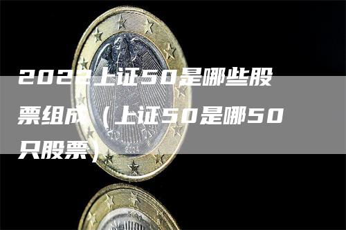 2022上证50是哪些股票组成（上证50是哪50只股票）