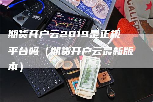 期货开户云2019是正规平台吗（期货开户云最新版本）