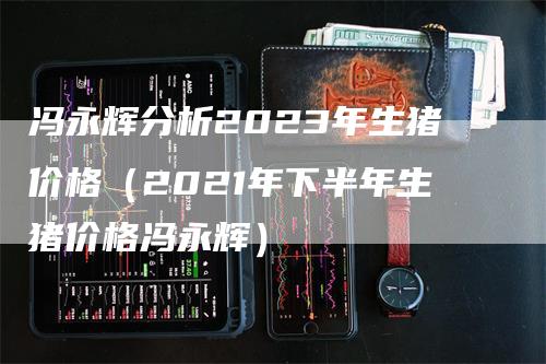 冯永辉分析2023年生猪价格（2021年下半年生猪价格冯永辉）