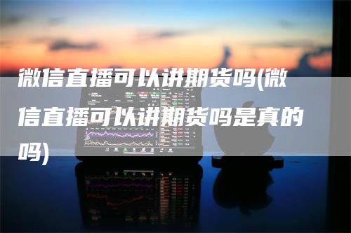 微信直播可以讲期货吗(微信直播可以讲期货吗是真的吗)