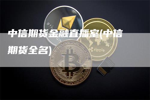 中信期货金融直播室(中信期货全名)