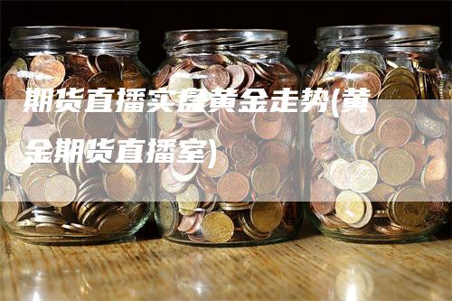 期货直播实盘黄金走势(黄金期货直播室)