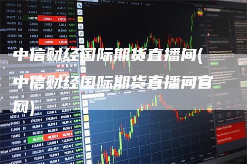 中信财经国际期货直播间(中信财经国际期货直播间官网)