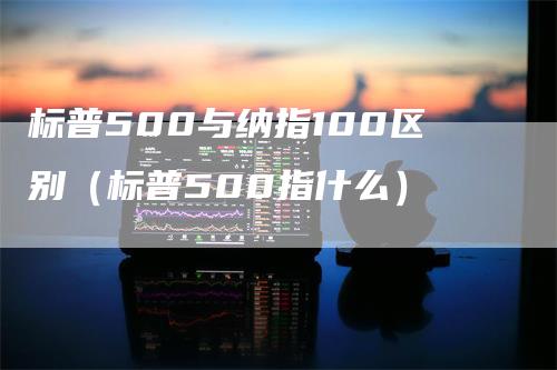 标普500与纳指100区别（标普500指什么）