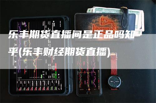 乐丰期货直播间是正品吗知乎(乐丰财经期货直播)