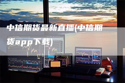 中信期货最新直播(中信期货app下载)