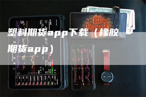 塑料期货app下载（橡胶期货app）