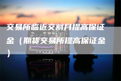 交易所临近交割月提高保证金（期货交易所提高保证金）