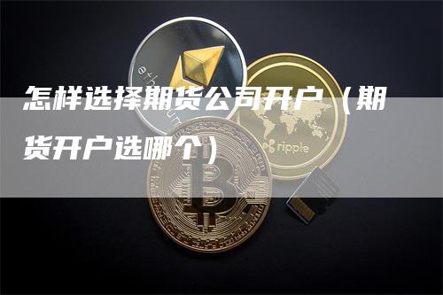 怎样选择期货公司开户（期货开户选哪个）