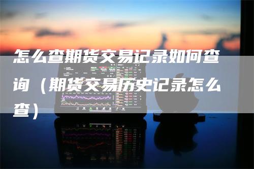 怎么查期货交易记录如何查询（期货交易历史记录怎么查）