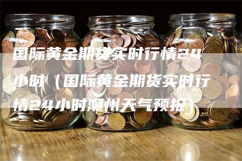 国际黄金期货实时行情24小时（国际黄金期货实时行情24小时潮州天气预报）