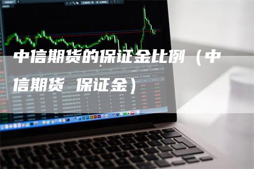 中信期货的保证金比例（中信期货 保证金）