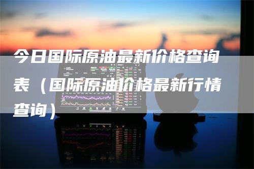 今日国际原油最新价格查询表（国际原油价格最新行情查询）