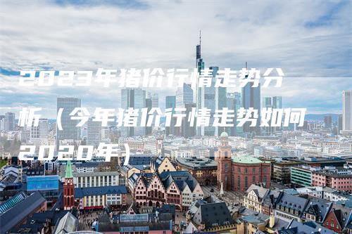 2023年猪价行情走势分析（今年猪价行情走势如何2020年）