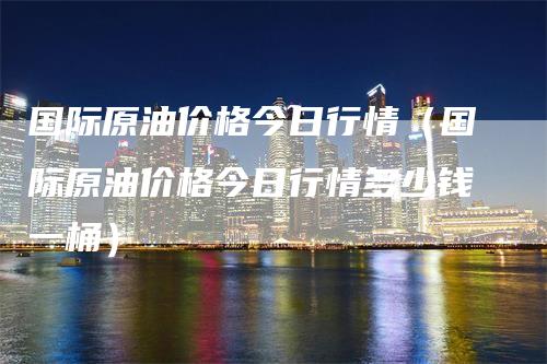 国际原油价格今日行情（国际原油价格今日行情多少钱一桶）