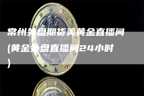 常州外盘期货美黄金直播间(黄金外盘直播间24小时)