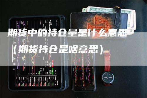 期货中的持仓量是什么意思（期货持仓是啥意思）