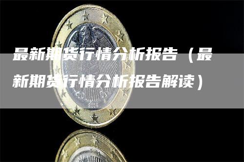 最新期货行情分析报告（最新期货行情分析报告解读）