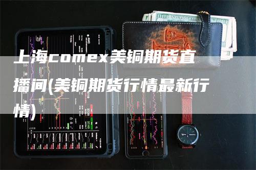 上海comex美铜期货直播间(美铜期货行情最新行情)