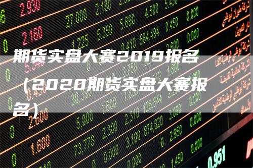 期货实盘大赛2019报名（2020期货实盘大赛报名）