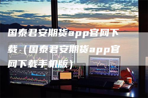 国泰君安期货app官网下载（国泰君安期货app官网下载手机版）