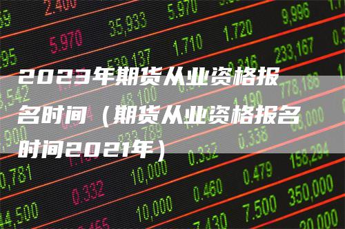 2023年期货从业资格报名时间（期货从业资格报名时间2021年）