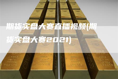 期货实盘大赛直播视频(期货实盘大赛2021)