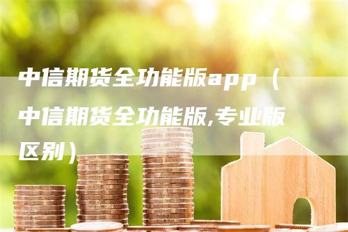 中信期货全功能版app（中信期货全功能版,专业版区别）