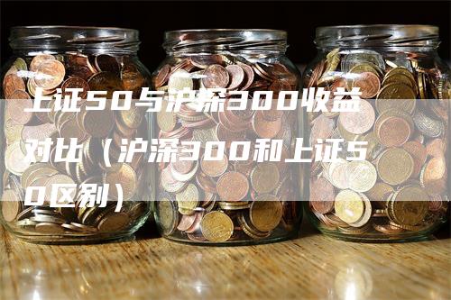 上证50与沪深300收益对比（沪深300和上证50区别）