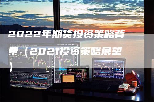 2022年期货投资策略背景（2021投资策略展望）