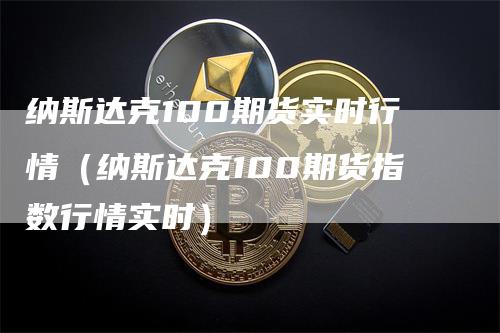 纳斯达克100期货实时行情（纳斯达克100期货指数行情实时）