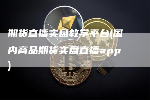 期货直播实盘教学平台(国内商品期货实盘直播app)