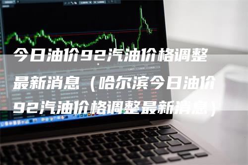 今日油价92汽油价格调整最新消息（哈尔滨今日油价92汽油价格调整最新消息）