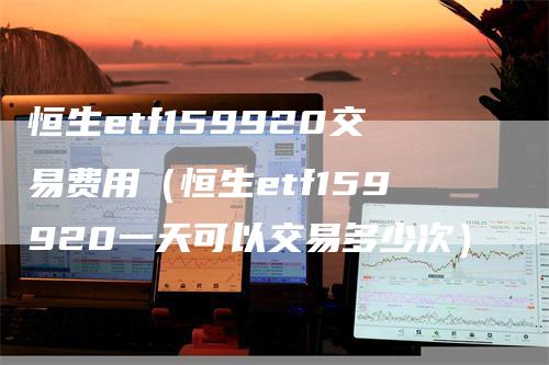 恒生etf159920交易费用（恒生etf159920一天可以交易多少次）