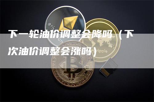 下一轮油价调整会降吗（下次油价调整会涨吗）