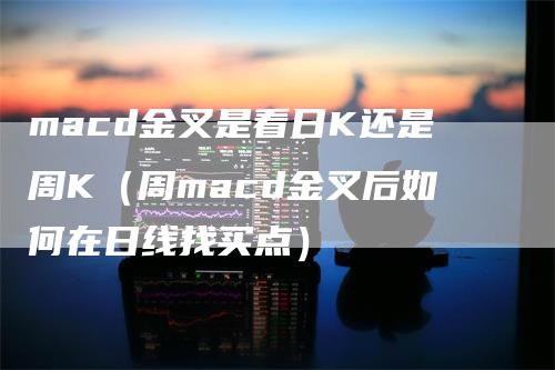 macd金叉是看日K还是周K（周macd金叉后如何在日线找买点）