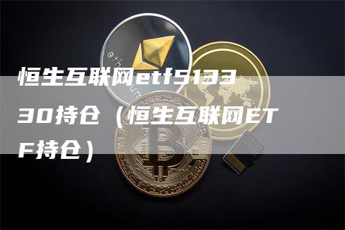 恒生互联网etf513330持仓（恒生互联网ETF持仓）