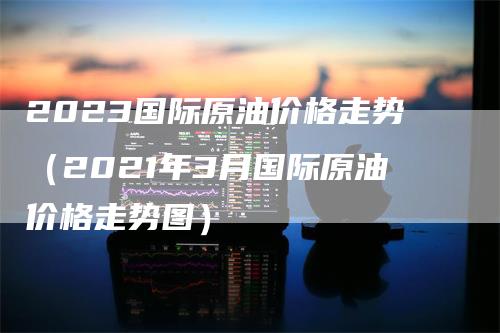 2023国际原油价格走势（2021年3月国际原油价格走势图）