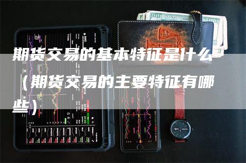 期货交易的基本特征是什么（期货交易的主要特征有哪些）