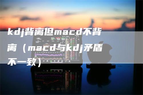 kdj背离但macd不背离（macd与kdj矛盾不一致）