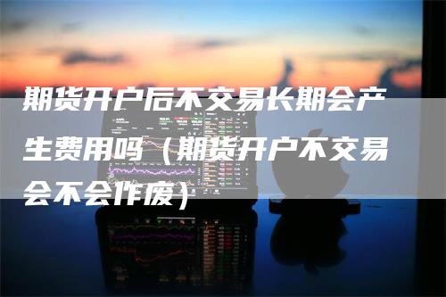 期货开户后不交易长期会产生费用吗（期货开户不交易会不会作废）