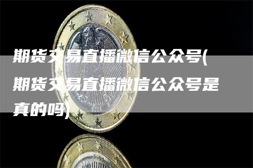 期货交易直播微信公众号(期货交易直播微信公众号是真的吗)