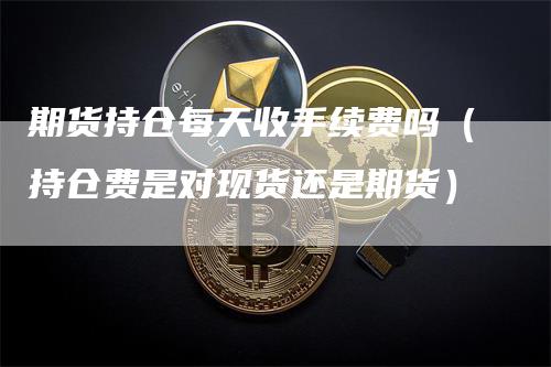 期货持仓每天收手续费吗（持仓费是对现货还是期货）